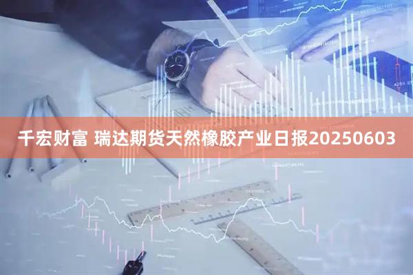 千宏财富 瑞达期货天然橡胶产业日报20250603