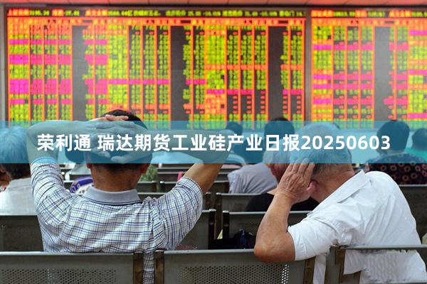 荣利通 瑞达期货工业硅产业日报20250603