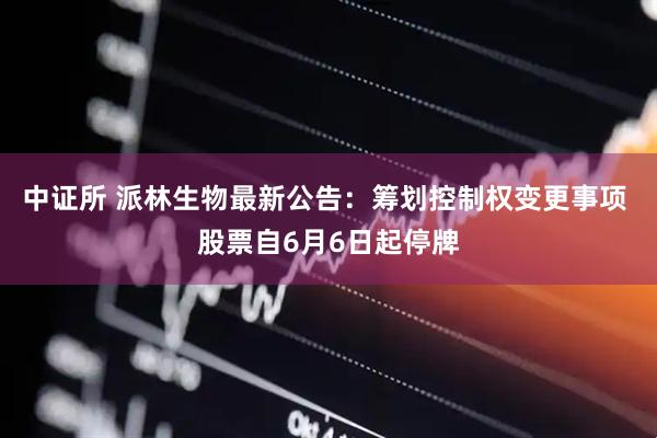 中证所 派林生物最新公告：筹划控制权变更事项 股票自6月6日起停牌