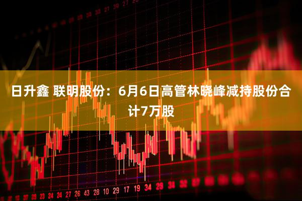 日升鑫 联明股份：6月6日高管林晓峰减持股份合计7万股