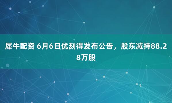 犀牛配资 6月6日优刻得发布公告，股东减持88.28万股