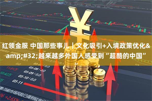 红领金服 中国那些事儿｜文化吸引+入境政策优化&#32;越来越多外国人感受到“超酷的中国”