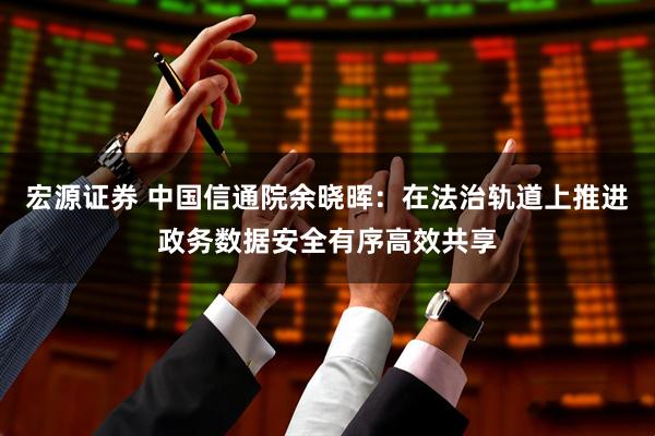 宏源证券 中国信通院余晓晖：在法治轨道上推进政务数据安全有序高效共享