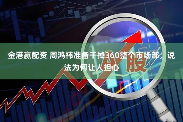 金港赢配资 周鸿祎准备干掉360整个市场部，说法为何让人担心