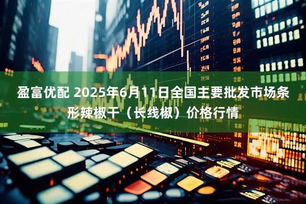 盈富优配 2025年6月11日全国主要批发市场条形辣椒干（长线椒）价格行情