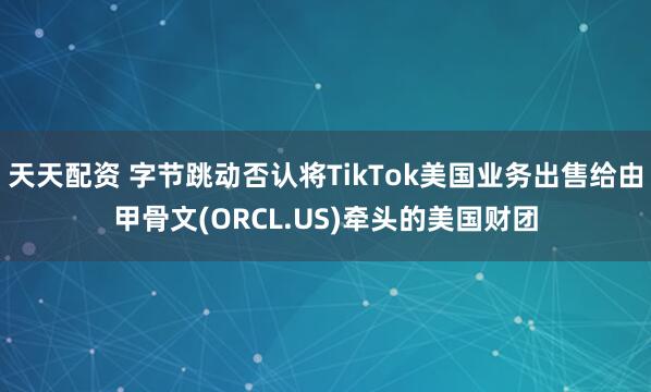 天天配资 字节跳动否认将TikTok美国业务出售给由甲骨文(ORCL.US)牵头的美国财团