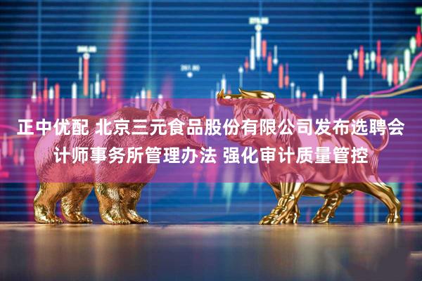 正中优配 北京三元食品股份有限公司发布选聘会计师事务所管理办法 强化审计质量管控