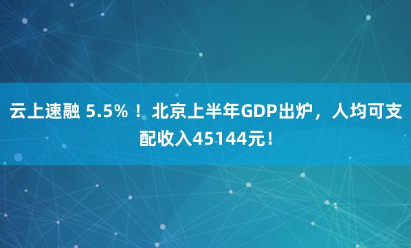 云上速融 5.5% ！北京上半年GDP出炉，人均可支配收入45144元！