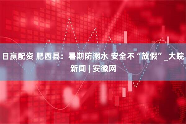 日赢配资 肥西县：暑期防溺水 安全不“放假”_大皖新闻 | 安徽网