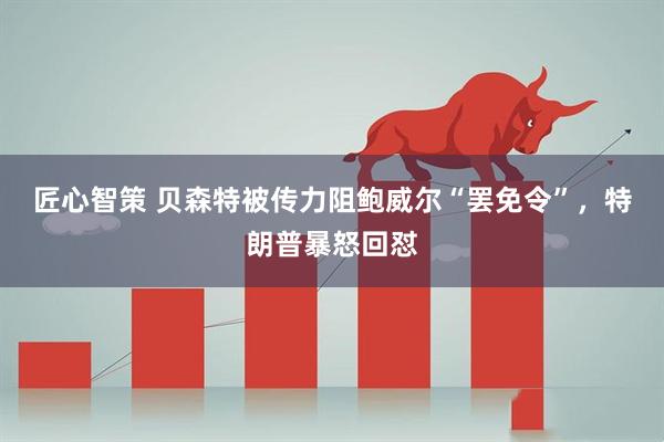 匠心智策 贝森特被传力阻鲍威尔“罢免令”，特朗普暴怒回怼