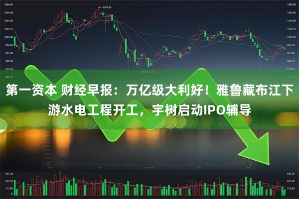 第一资本 财经早报：万亿级大利好！雅鲁藏布江下游水电工程开工，宇树启动IPO辅导