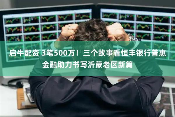 启牛配资 3笔500万！三个故事看恒丰银行普惠金融助力书写沂蒙老区新篇