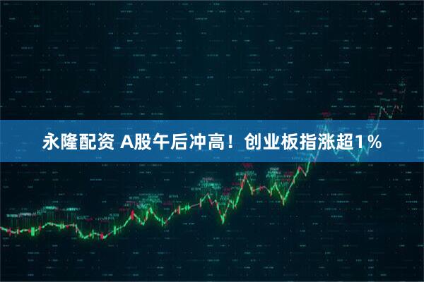 永隆配资 A股午后冲高！创业板指涨超1％