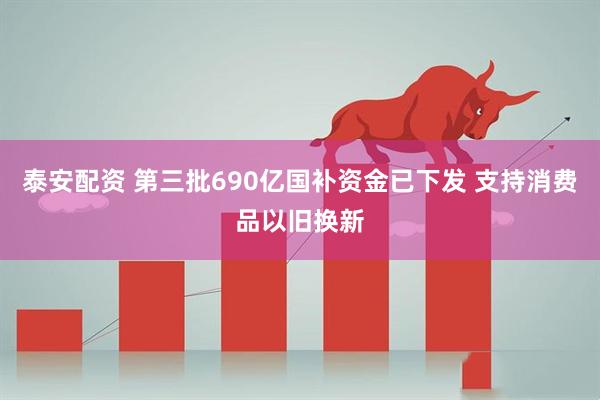 泰安配资 第三批690亿国补资金已下发 支持消费品以旧换新