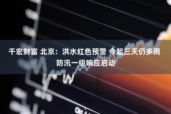 千宏财富 北京：洪水红色预警 今起三天仍多雨 防汛一级响应启动