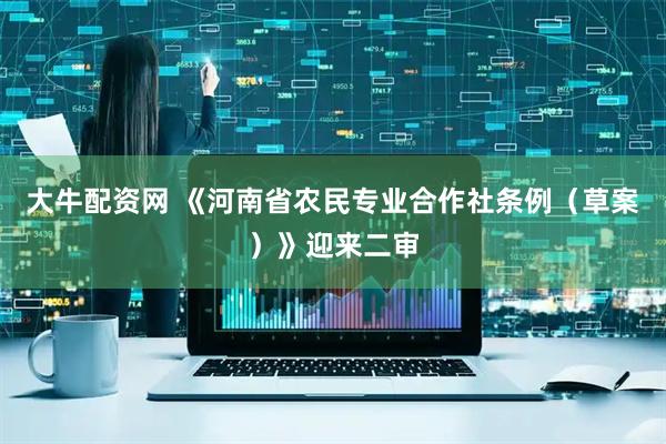 大牛配资网 《河南省农民专业合作社条例（草案）》迎来二审