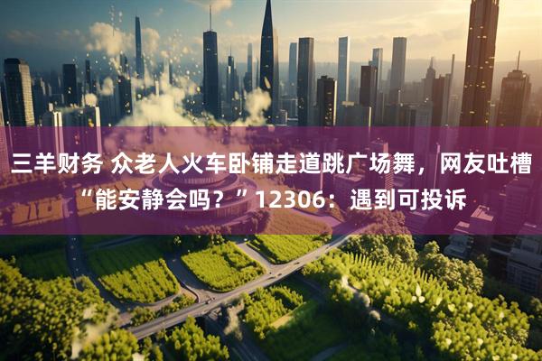 三羊财务 众老人火车卧铺走道跳广场舞，网友吐槽“能安静会吗？”12306：遇到可投诉