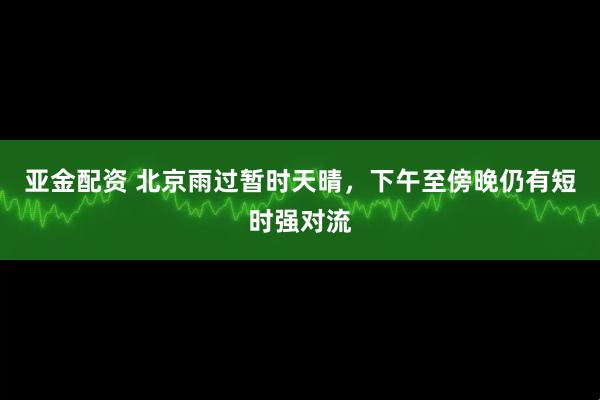亚金配资 北京雨过暂时天晴，下午至傍晚仍有短时强对流