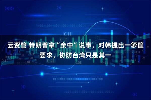 云资管 特朗普拿“亲中”说事，对韩提出一箩筐要求，协防台湾只是其一