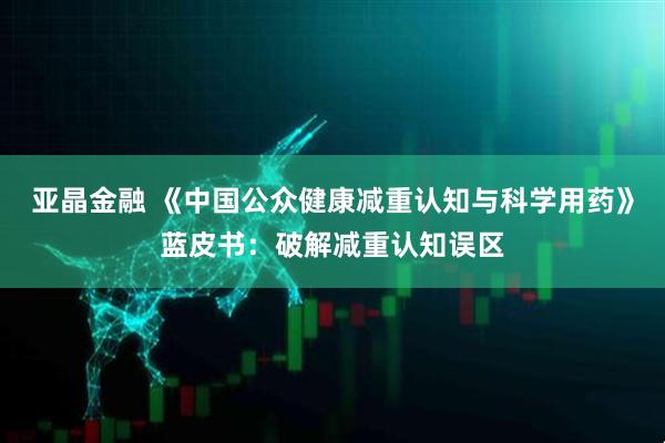 亚晶金融 《中国公众健康减重认知与科学用药》蓝皮书：破解减重认知误区