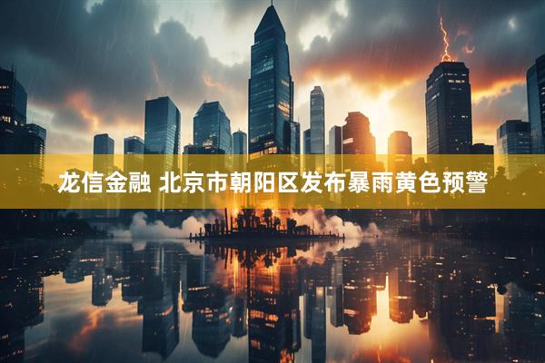 龙信金融 北京市朝阳区发布暴雨黄色预警