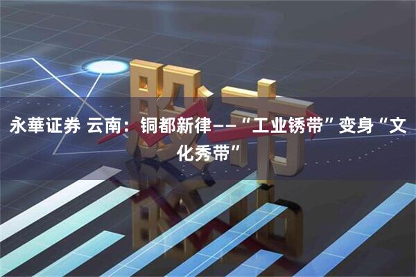 永華证券 云南：铜都新律——“工业锈带”变身“文化秀带”