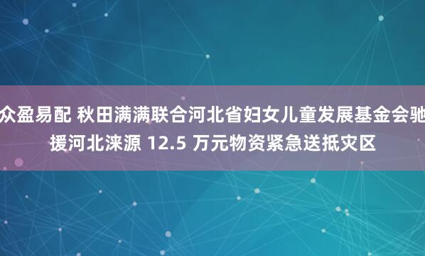 众盈易配 秋田满满联合河北省妇女儿童发展基金会驰援河北涞源 12.5 万元物资紧急送抵灾区