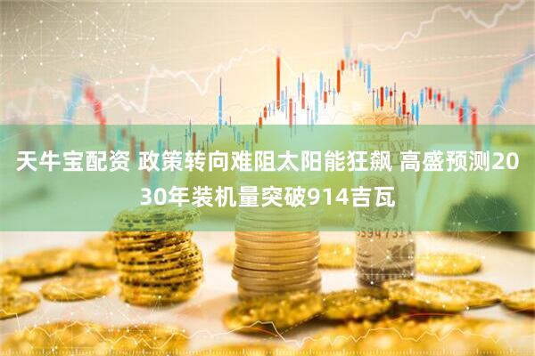 天牛宝配资 政策转向难阻太阳能狂飙 高盛预测2030年装机量突破914吉瓦