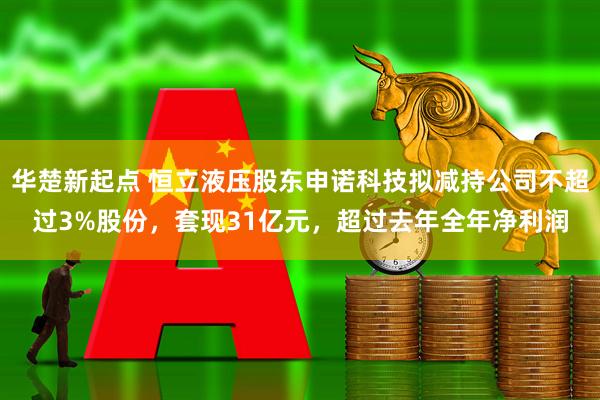 华楚新起点 恒立液压股东申诺科技拟减持公司不超过3%股份，套现31亿元，超过去年全年净利润
