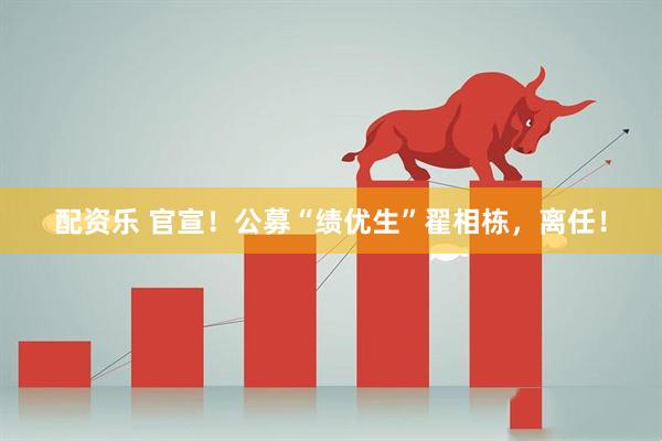 配资乐 官宣！公募“绩优生”翟相栋，离任！