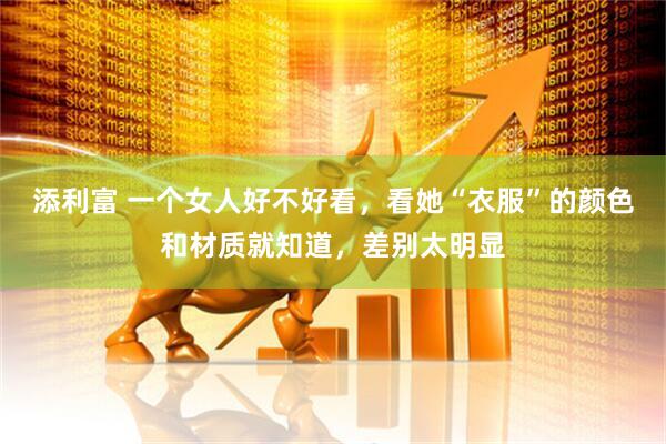 添利富 一个女人好不好看，看她“衣服”的颜色和材质就知道，差别太明显