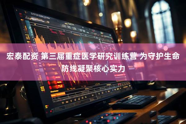 宏泰配资 第三届重症医学研究训练营 为守护生命防线凝聚核心实力