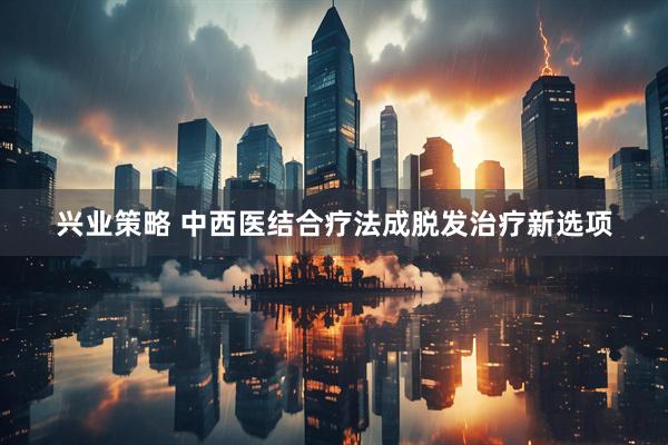 兴业策略 中西医结合疗法成脱发治疗新选项