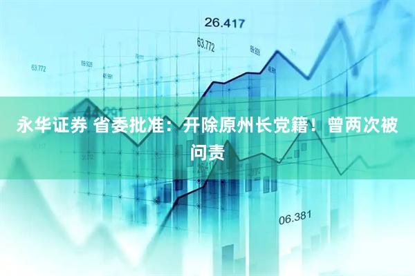 永华证券 省委批准：开除原州长党籍！曾两次被问责