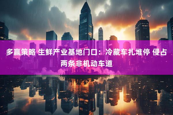 多赢策略 生鲜产业基地门口：冷藏车扎堆停 侵占两条非机动车道