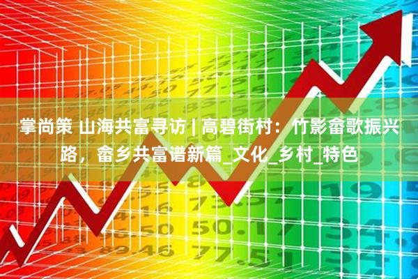 掌尚策 山海共富寻访 | 高碧街村：竹影畲歌振兴路，畲乡共富谱新篇_文化_乡村_特色