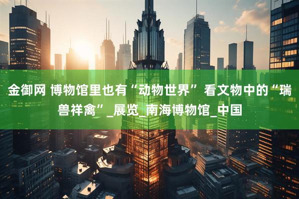 金御网 博物馆里也有“动物世界” 看文物中的“瑞兽祥禽”_展览_南海博物馆_中国