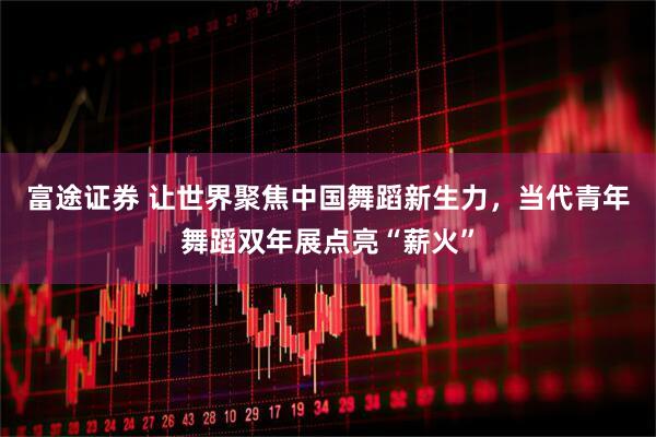 富途证券 让世界聚焦中国舞蹈新生力，当代青年舞蹈双年展点亮“薪火”