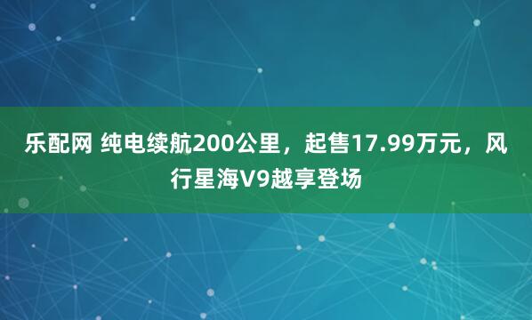 乐配网 纯电续航200公里，起售17.99万元，风行星海V9越享登场