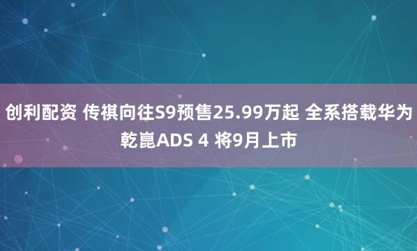创利配资 传祺向往S9预售25.99万起 全系搭载华为乾崑ADS 4 将9月上市