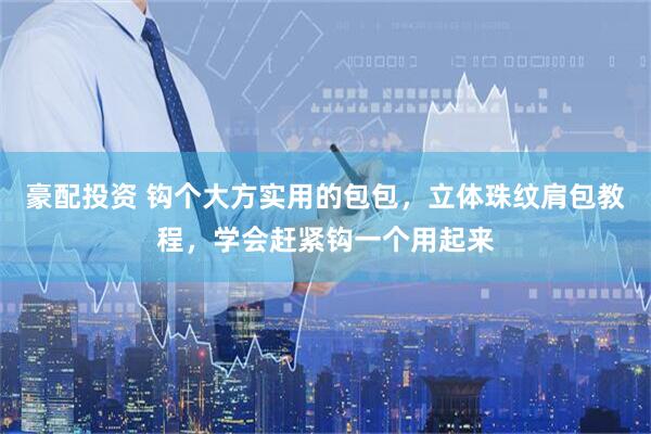 豪配投资 钩个大方实用的包包，立体珠纹肩包教程，学会赶紧钩一个用起来