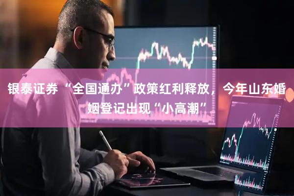 银泰证券 “全国通办”政策红利释放，今年山东婚姻登记出现“小高潮”
