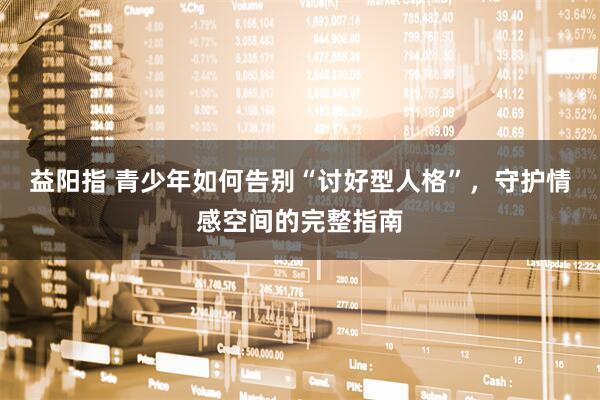 益阳指 青少年如何告别“讨好型人格”，守护情感空间的完整指南
