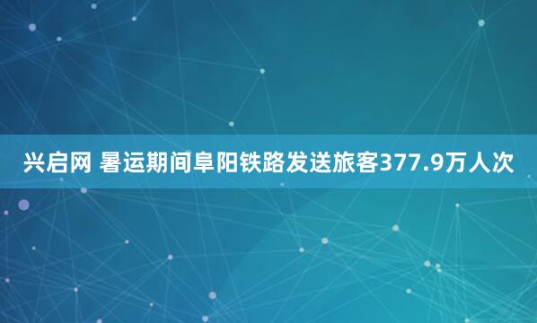 兴启网 暑运期间阜阳铁路发送旅客377.9万人次