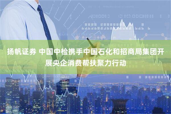 扬帆证券 中国中检携手中国石化和招商局集团开展央企消费帮扶聚力行动