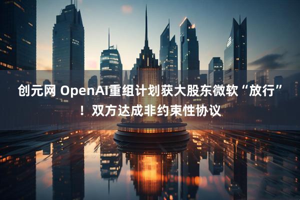 创元网 OpenAI重组计划获大股东微软“放行”！双方达成非约束性协议