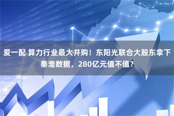 爱一配 算力行业最大并购！东阳光联合大股东拿下秦淮数据，280亿元值不值？