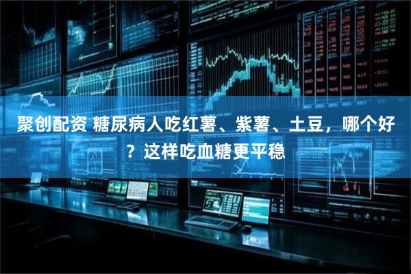 聚创配资 糖尿病人吃红薯、紫薯、土豆，哪个好？这样吃血糖更平稳