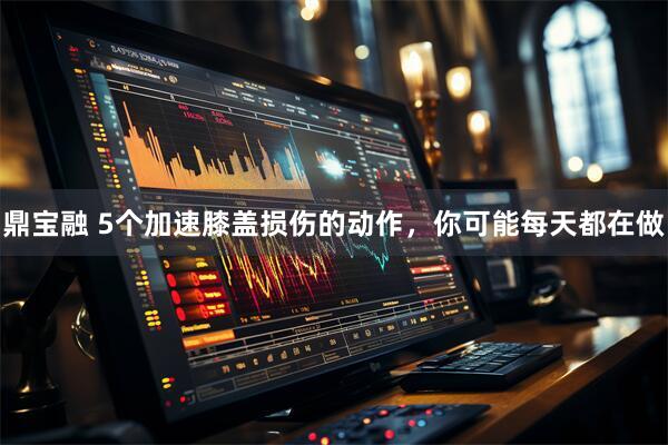 鼎宝融 5个加速膝盖损伤的动作，你可能每天都在做