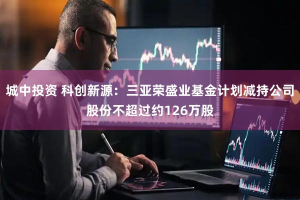 城中投资 科创新源：三亚荣盛业基金计划减持公司股份不超过约126万股